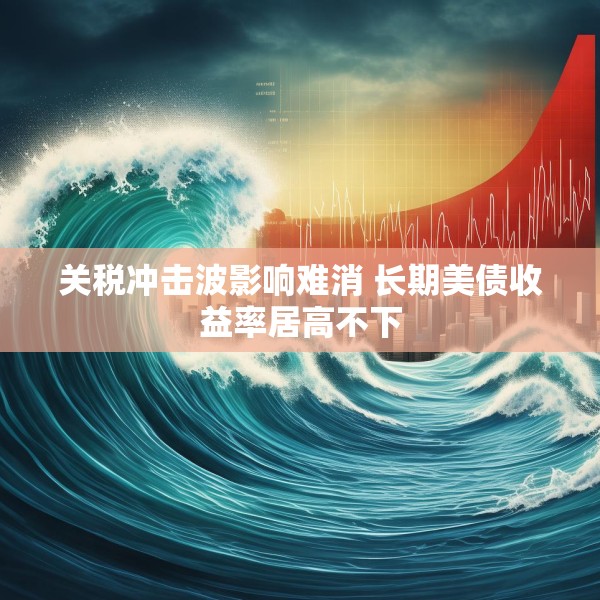关税冲击波影响难消 长期美债收益率居高不下