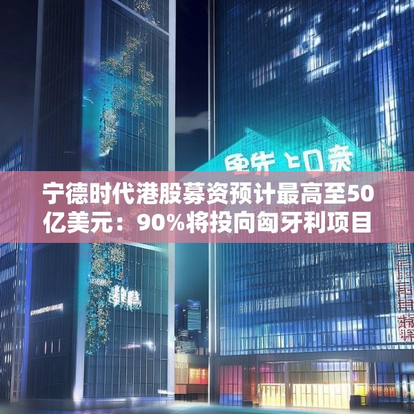 宁德时代港股募资预计最高至50亿美元：90%将投向匈牙利项目