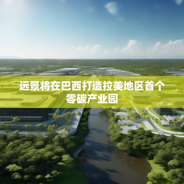 远景将在巴西打造拉美地区首个零碳产业园