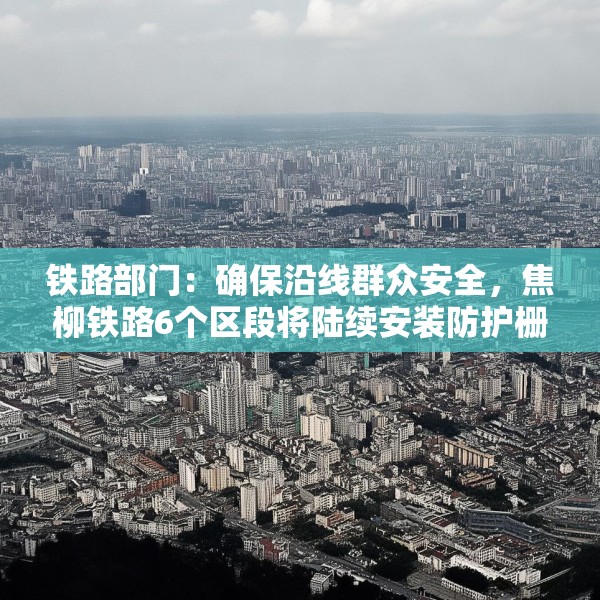 铁路部门：确保沿线群众安全，焦柳铁路6个区段将陆续安装防护栅栏