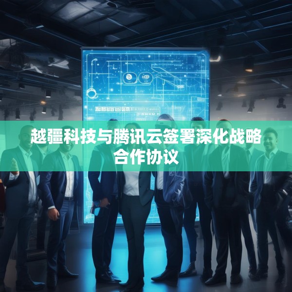 越疆科技与腾讯云签署深化战略合作协议