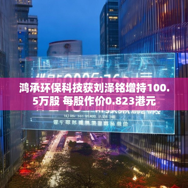 鸿承环保科技获刘泽铭增持100.5万股 每股作价0.823港元