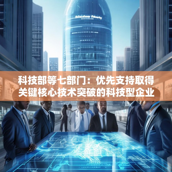 科技部等七部门：优先支持取得关键核心技术突破的科技型企业上市融资