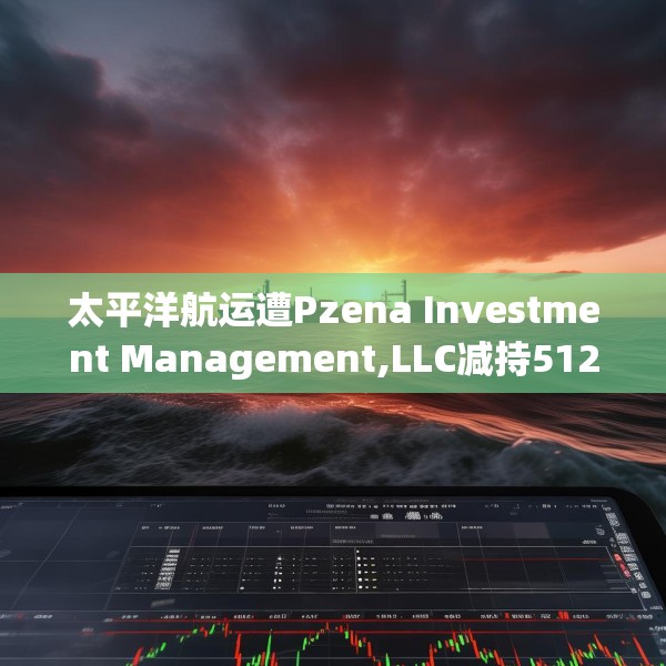 太平洋航运遭Pzena Investment Management,LLC减持512.8万股