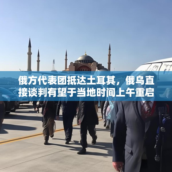 俄方代表团抵达土耳其，俄乌直接谈判有望于当地时间上午重启
