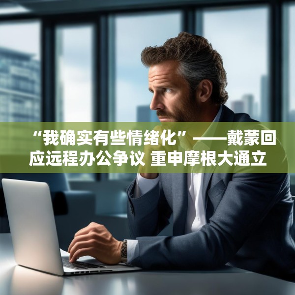 “我确实有些情绪化”——戴蒙回应远程办公争议 重申摩根大通立场不变