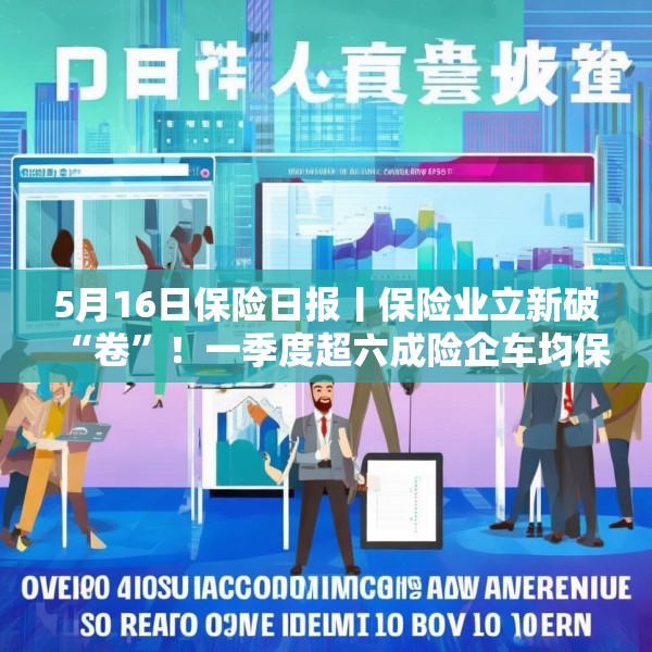 5月16日保险日报丨保险业立新破“卷”！一季度超六成险企车均保费低于2000元，今年险资举牌热情不减