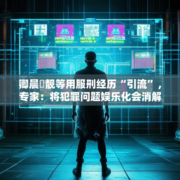卿晨璟靓等用服刑经历“引流”，专家：将犯罪问题娱乐化会消解刑罚严肃性