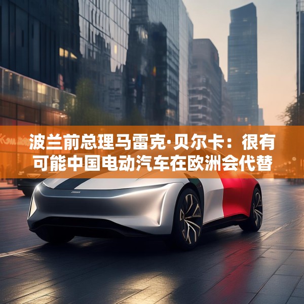 波兰前总理马雷克·贝尔卡：很有可能中国电动汽车在欧洲会代替特斯拉