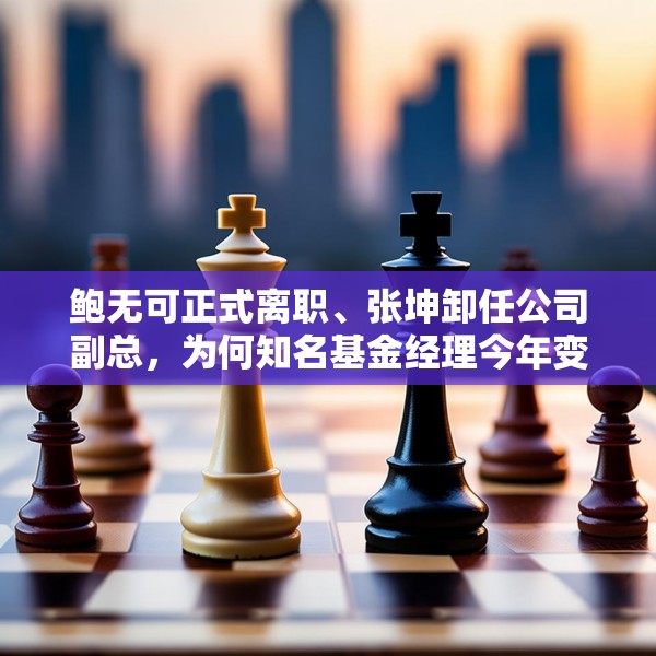 鲍无可正式离职、张坤卸任公司副总，为何知名基金经理今年变动频频？