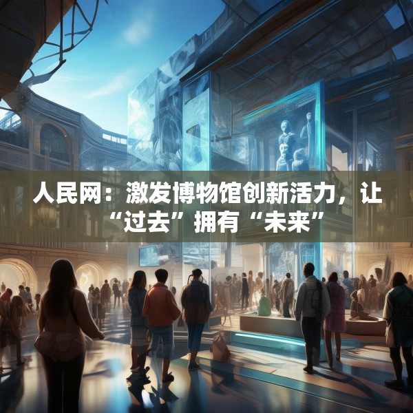 人民网：激发博物馆创新活力，让“过去”拥有“未来”