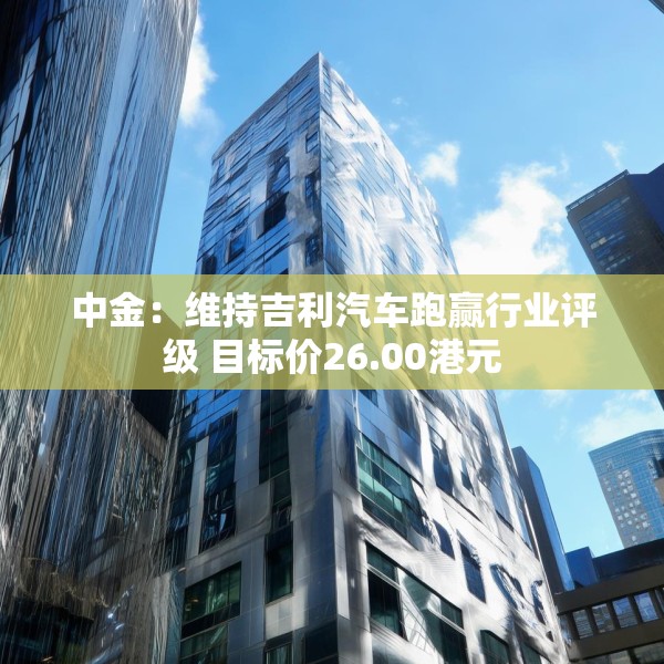 中金：维持吉利汽车跑赢行业评级 目标价26.00港元