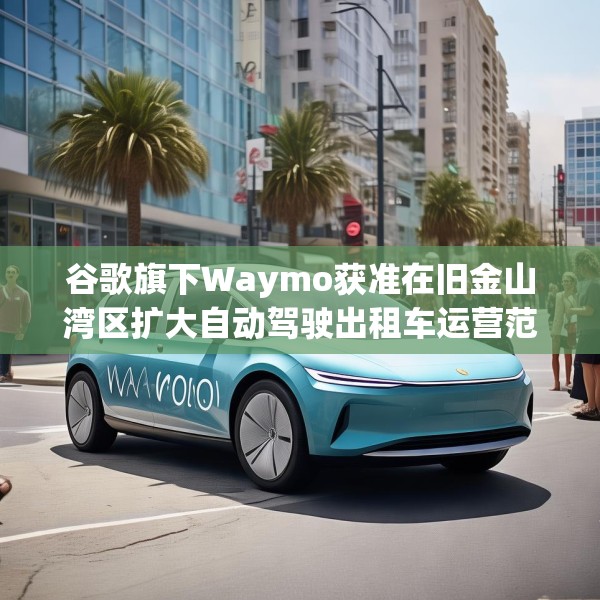 谷歌旗下Waymo获准在旧金山湾区扩大自动驾驶出租车运营范围