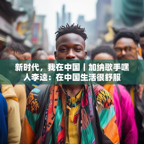 新时代，我在中国｜加纳歌手嘿人李逵：在中国生活很舒服