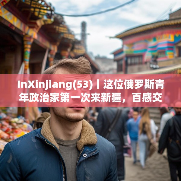 InXinjiang(53)丨这位俄罗斯青年政治家第一次来新疆，百感交集