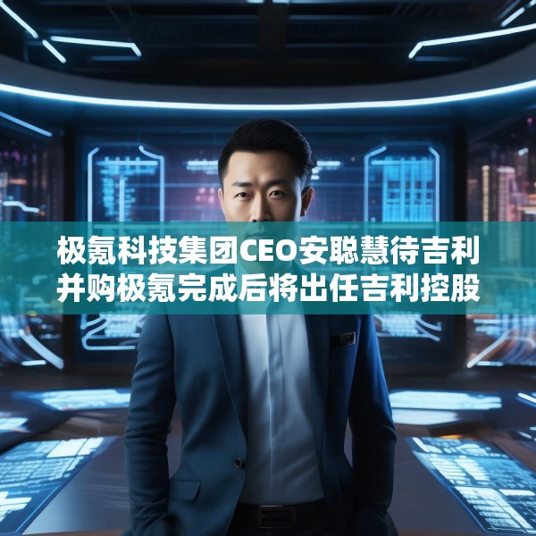 极氪科技集团CEO安聪慧待吉利并购极氪完成后将出任吉利控股集团CEO