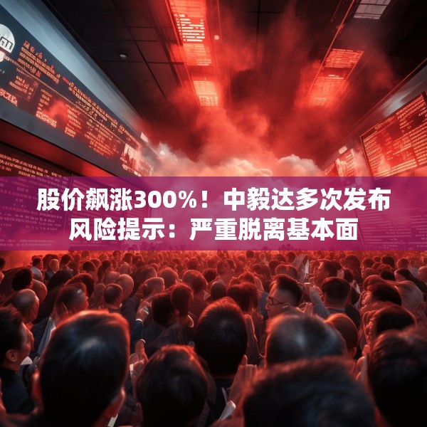 股价飙涨300%！中毅达多次发布风险提示：严重脱离基本面