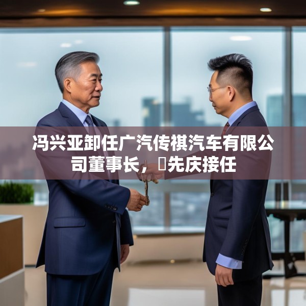 冯兴亚卸任广汽传祺汽车有限公司董事长，閤先庆接任