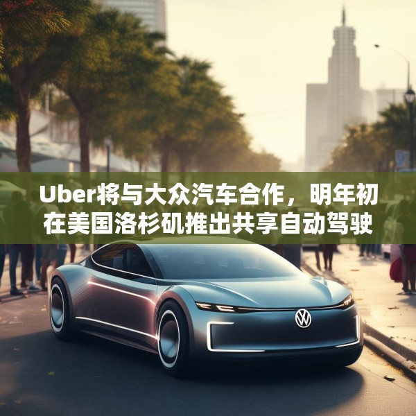 Uber将与大众汽车合作，明年初在美国洛杉矶推出共享自动驾驶服务