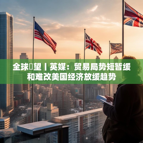 全球瞭望丨英媒：贸易局势短暂缓和难改美国经济放缓趋势