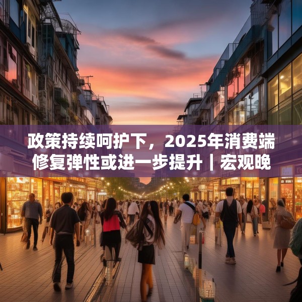 政策持续呵护下，2025年消费端修复弹性或进一步提升｜宏观晚6点