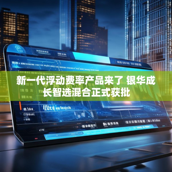 新一代浮动费率产品来了 银华成长智选混合正式获批