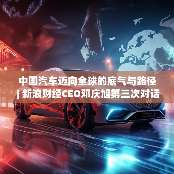中国汽车迈向全球的底气与路径 | 新浪财经CEO邓庆旭第三次对话长城汽车董事长魏建军