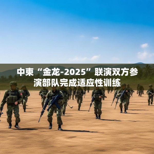 中柬“金龙-2025”联演双方参演部队完成适应性训练