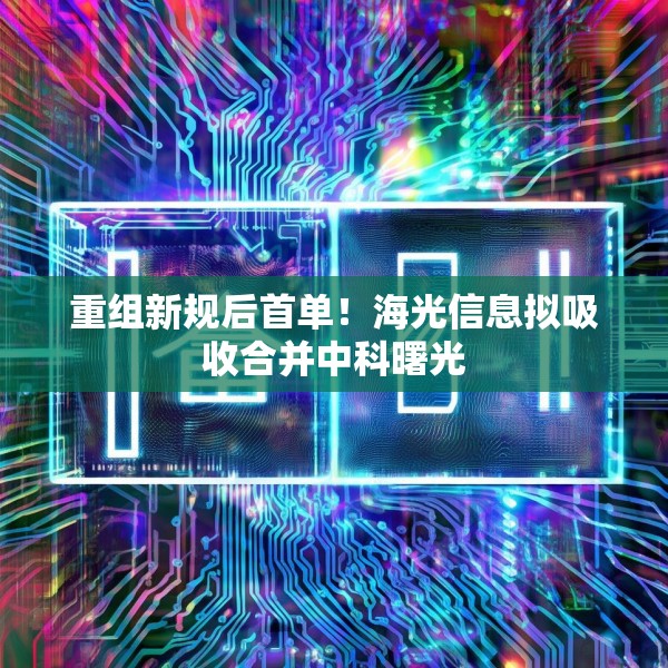 重组新规后首单！海光信息拟吸收合并中科曙光