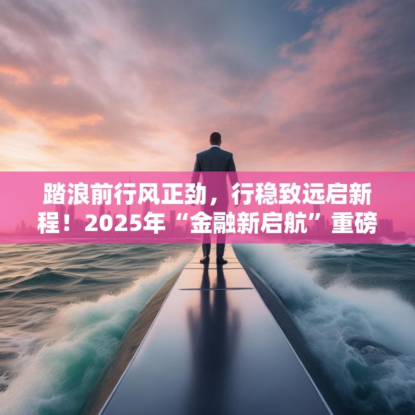 踏浪前行风正劲，行稳致远启新程！2025年“金融新启航”重磅启动
