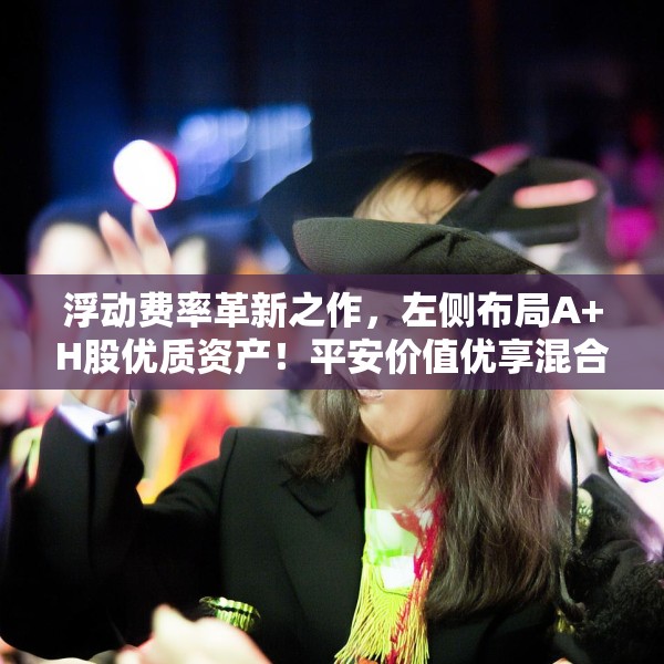 浮动费率革新之作，左侧布局A+H股优质资产！平安价值优享混合正式发行！