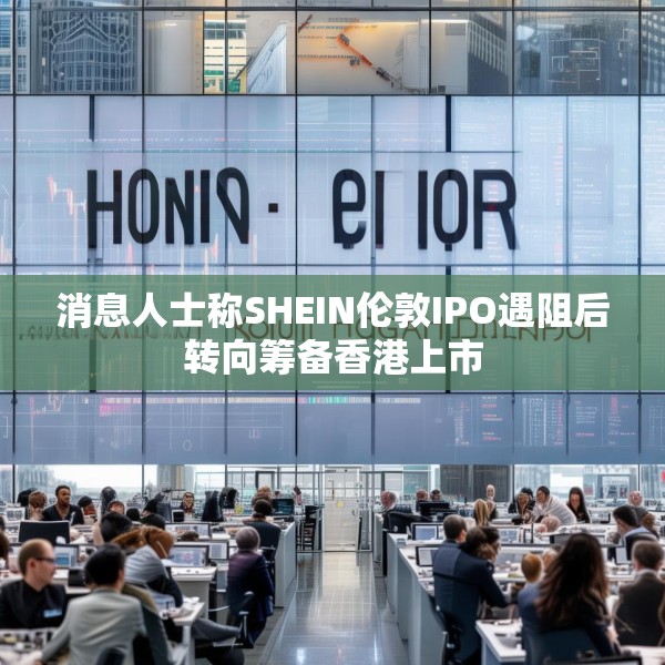 消息人士称SHEIN伦敦IPO遇阻后转向筹备香港上市