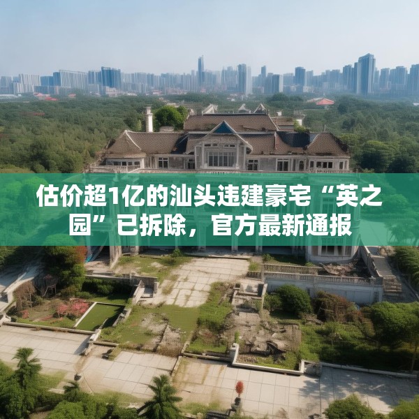 估价超1亿的汕头违建豪宅“英之园”已拆除，官方最新通报