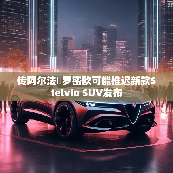 传阿尔法・罗密欧可能推迟新款Stelvio SUV发布