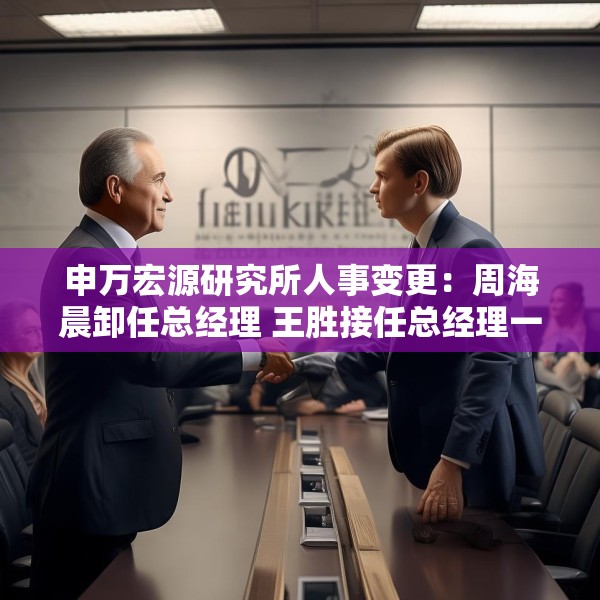 申万宏源研究所人事变更：周海晨卸任总经理 王胜接任总经理一职
