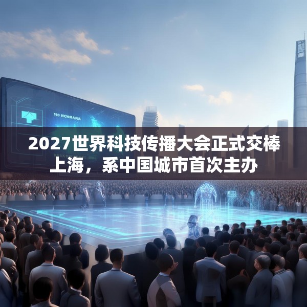 2027世界科技传播大会正式交棒上海，系中国城市首次主办
