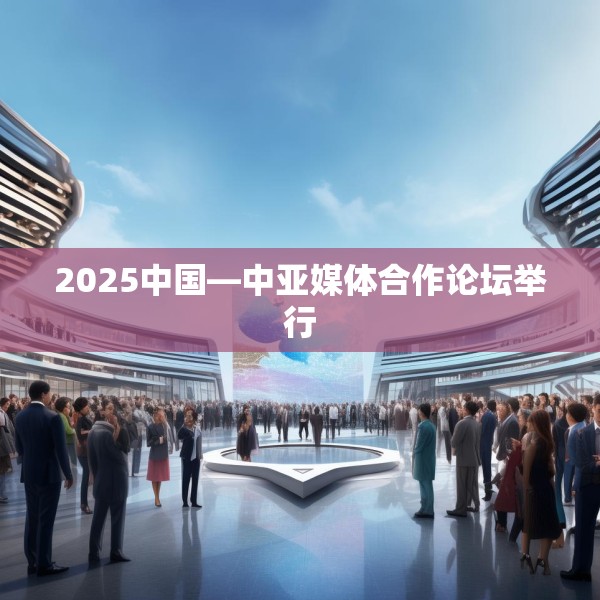 2025中国—中亚媒体合作论坛举行