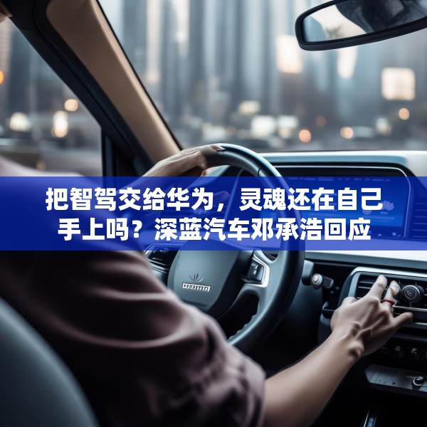 把智驾交给华为，灵魂还在自己手上吗？深蓝汽车邓承浩回应