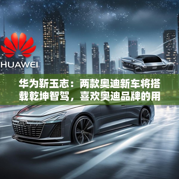 华为靳玉志：两款奥迪新车将搭载乾坤智驾，喜欢奥迪品牌的用户非常幸福