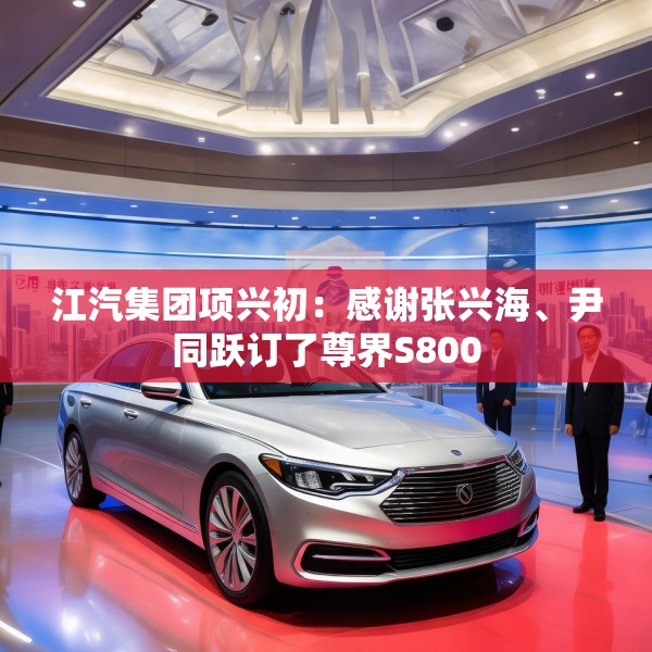 江汽集团项兴初：感谢张兴海、尹同跃订了尊界S800