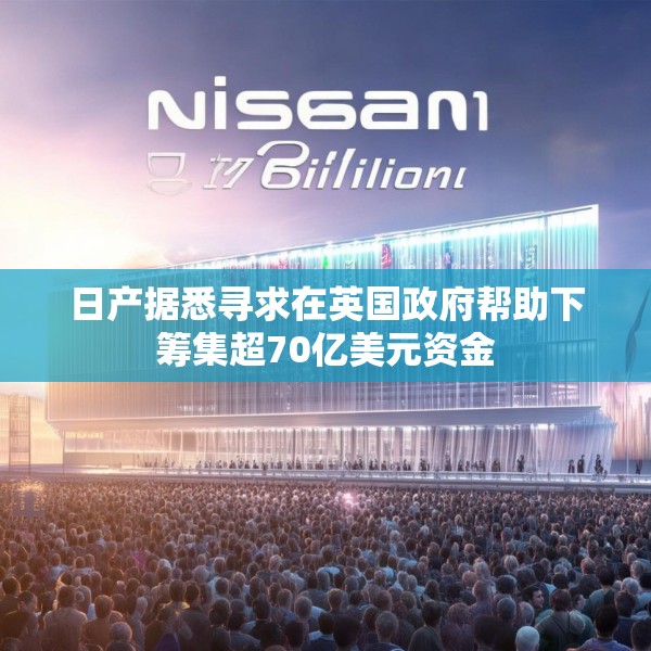 日产据悉寻求在英国政府帮助下筹集超70亿美元资金
