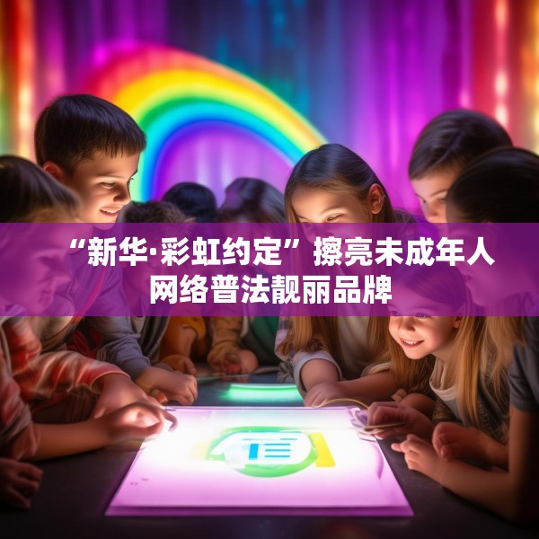 “新华·彩虹约定”擦亮未成年人网络普法靓丽品牌