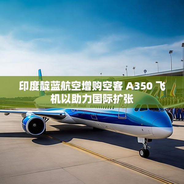 印度靛蓝航空增购空客 A350 飞机以助力国际扩张