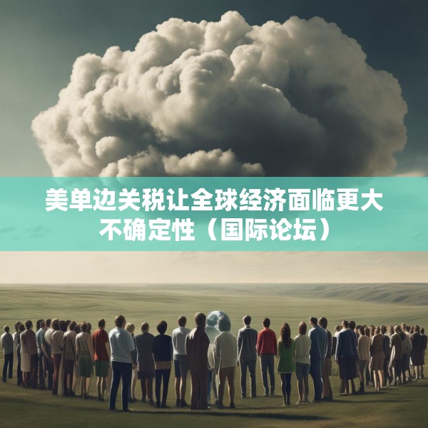 美单边关税让全球经济面临更大不确定性（国际论坛）