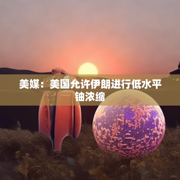美媒：美国允许伊朗进行低水平铀浓缩