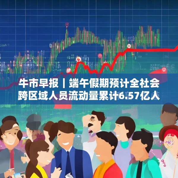 牛市早报｜端午假期预计全社会跨区域人员流动量累计6.57亿人次