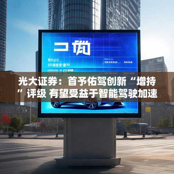 光大证券：首予佑驾创新“增持”评级 有望受益于智能驾驶加速渗透