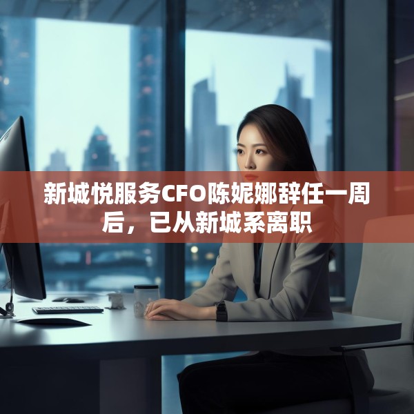 新城悦服务CFO陈妮娜辞任一周后，已从新城系离职