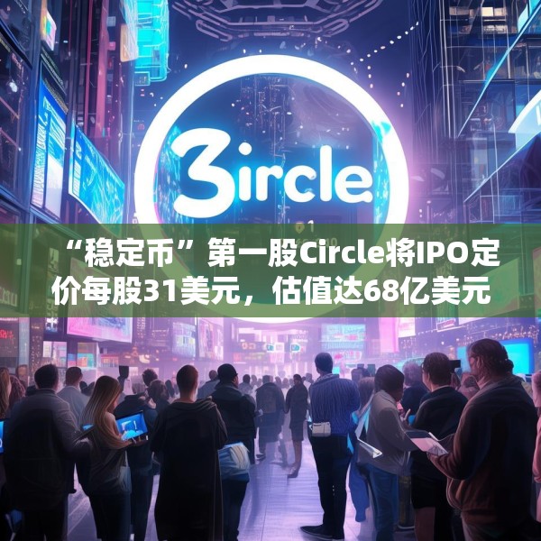 “稳定币”第一股Circle将IPO定价每股31美元，估值达68亿美元