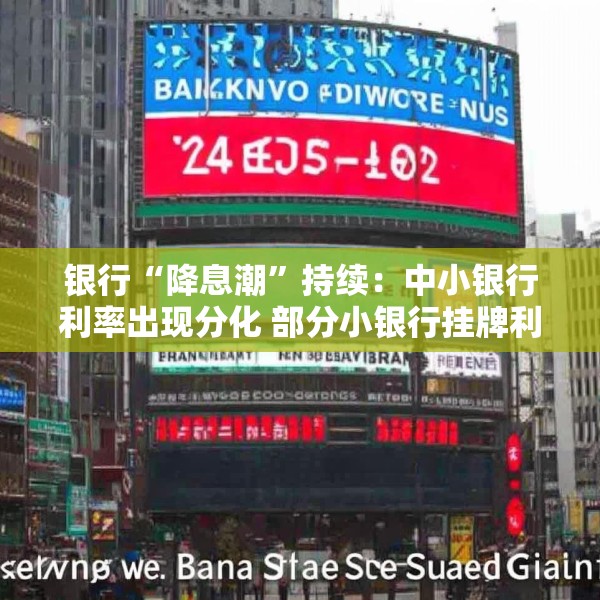 银行“降息潮”持续：中小银行利率出现分化 部分小银行挂牌利率低于国有大行